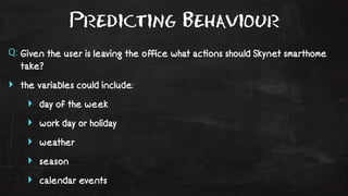 Predicting Behaviour 
Q: Given the user is leaving the office what ac!ons should Skynet smarthome 
take? 
‣ the variables could include: 
‣ day of the week 
‣ work day or holiday 
‣ weather 
‣ season 
‣ calendar events 
 