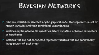 Bayesian Networks 
‣ A BN is a probabilis!c directed acyclic graphical model that represents a set of 
random variables and their condi!onal dependencies 
‣ Ver!ces may be observable quan!!es, latent variables, unknown parameters 
or hypotheses 
‣ Ver!ces that are not connected represent variables that are condi!onally 
independent of each other 
 