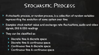 Stochastic Process 
‣ A stochas!c process, or random process, is a collec!on of random variables 
represen!ng the evolu!on of some system over !me 
‣ Examples: stock market value and exchange rate fluctua!ons, audio and video 
signals, EKG & EEG readings 
‣ They can be classified as: 
‣ Discrete !me & discrete space 
‣ Discrete !me & con!nuous space 
‣ Con!nuous !me & discrete space 
‣ Con!nuous !me & con!nuous space 
 