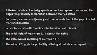 ‣ A Markov chain is a directed graph whose ver!ces represent states and the 
edges the probability of transi!on between the two states 
‣ Frequently we use an adjacency matrix representa!on of the graph T called 
the transi!on matrix 
‣ Hence for a chain with N ver!ces the transi!on matrix is NxN 
‣ The ini!al state of the system, S0, is also an NxN matrix 
‣ The state evolves according to Sn+1 = SnT = STn 
‣ The value of Sn+1(i,j) is the probability of being at that state in step n+1 
 