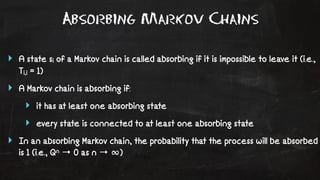 Absorbing Markov Chains 
‣ A state si of a Markov chain is called absorbing if it is impossible to leave it (i.e., 
Ti,i = 1) 
‣ A Markov chain is absorbing if: 
‣ it has at least one absorbing state 
‣ every state is connected to at least one absorbing state 
‣ In an absorbing Markov chain, the probability that the process will be absorbed 
is 1 (i.e., Qn → 0 as n → ∞) 
 