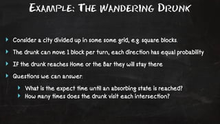 Example: The Wandering Drunk 
‣ Consider a city divided up in some some grid, e.g. square blocks. 
‣ The drunk can move 1 block per turn, each direc!on has equal probability 
‣ If the drunk reaches Home or the Bar they will stay there 
‣ Ques!ons we can answer: 
‣ What is the expect !me un!l an absorbing state is reached? 
‣ How many !mes does the drunk visit each intersec!on? 
 