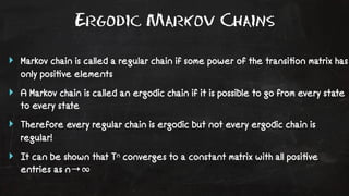 Ergodic Markov Chains 
‣ Markov chain is called a regular chain if some power of the transi!on matrix has 
only posi!ve elements 
‣ A Markov chain is called an ergodic chain if it is possible to go from every state 
to every state 
‣ Therefore every regular chain is ergodic but not every ergodic chain is 
regular! 
‣ It can be shown that Tn converges to a constant matrix with all posi!ve 
entries as n→∞ 
 