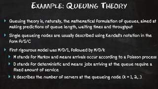 Example: Queuing Theory 
‣ Queuing theory is, naturally, the mathema!cal formula!on of queues, aimed at 
making predic!ons of queue length, wai!ng !mes and throughput 
‣ Single queueing nodes are usually described using Kendall's nota!on in the 
form A/S/C 
‣ First rigourous model was M/D/1, followed by M/D/k 
‣ M stands for Markov and means arrivals occur according to a Poisson process 
‣ D stands for determinis!c and means jobs arriving at the queue require a 
fixed amount of service 
‣ k describes the number of servers at the queueing node (k = 1, 2,...). 
 