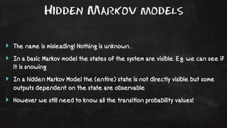 Hidden Markov models 
‣ The name is misleading! Nothing is unknown... 
‣ In a basic Markov model the states of the system are visible. E.g. we can see if 
it is snowing 
‣ In a hidden Markov Model the (en!re) state is not directly visible but some 
outputs dependent on the state are observable 
‣ However we s!ll need to know all the transi!on probability values! 
 