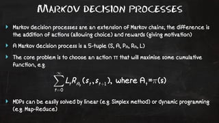Markov decision processes 
‣ Markov decision processes are an extension of Markov chains; the difference is 
the addi!on of ac!ons (allowing choice) and rewards (giving mo!va!on) 
‣ A Markov decision process is a 5-tuple (S, A, PA, RA, L) 
‣ The core problem is to choose an ac!on π that will maximise some cumula!ve 
func!on, e.g. 
‣ MDPs can be easily solved by linear (e.g. Simplex method) or dynamic programming 
(e.g. Map-Reduce) 
 