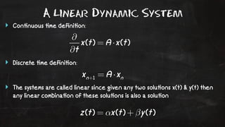 A Linear Dynamic System 
‣ Con!nuous !me defini!on: 
‣ Discrete !me defini!on: 
‣ The systems are called linear since given any two solu!ons x(t) & y(t) then 
any linear combina!on of these solu!ons is also a solu!on 
 