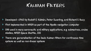 Kalman Filters 
‣ Developed ~1960 by Rudolf E. Kálmán, Peter Swerling, and Richard S. Bucy. 
‣ First implemented in NASA as part of the Apollo naviga!on computer 
‣ S!ll used in many aeronau!c and military applica!ons, e.g. submarines, cruise 
missiles, NASA Space Shuttle, ISS 
‣ There are generalisa!on of the basic Kalman filters for con!nuous !me 
systems as well as non-linear systems 
 