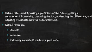 ‣ Kalman Filters work by making a predic!on of the future, get!ng a 
measurement from reality, comparing the two, modera!ng this difference, and 
adjus!ng its es!mate with this moderated value. 
‣ Kalman filters are: 
‣ discrete 
‣ recursive 
‣ Extremely accurate if you have a good model 
 