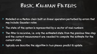 Basic Kalman Filters 
‣ Modelled on a Markov chain built on linear operators perturbed by errors that 
may include Gaussian noise 
‣ The state of the system is represented by a vector of real numbers 
‣ The filter is recursive, i.e. only the es!mated state from the previous !me step 
and the current measurement are needed to compute the es!mate for the 
current state 
‣ typically we describe the algorithm in two phases: predict & update 
 