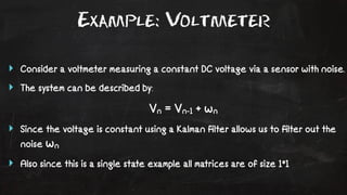 Example: Voltmeter 
‣ Consider a voltmeter measuring a constant DC voltage via a sensor with noise. 
‣ The system can be described by: 
Vn = Vn-1 + wn 
‣ Since the voltage is constant using a Kalman filter allows us to filter out the 
noise wn 
‣ Also since this is a single state example all matrices are of size 1*1 
 