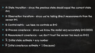 ‣ A: State transi!on - since the previous state should equal the current state 
A=1 
‣ H: Observa!on transform - since we’re taking direct measurements from the 
sensor H=1 
‣ B: Control matrix - we have no controls so B=0 
‣ Q: Process covariance - since we know the model very accurately Q=0.00001 
‣ R: Measurement covariance - we don’t trust the sensor too much so R=0.1 
‣ X: Ini!al state es!mate = any number 
‣ P: Inital covariance es!mate = 1 (because) 
 