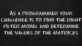 As a programmer your 
challenge is to find the right 
filter model and determine 
the values of the matrices 
 