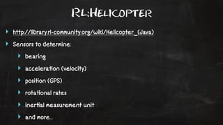 RL:Helicopter 
‣ http://library.rl-community.org/wiki/Helicopter_(Java) 
‣ Sensors to determine: 
‣ bearing 
‣ accelera!on (velocity) 
‣ posi!on (GPS) 
‣ rota!onal rates 
‣ iner!al measurement unit 
‣ and more... 
 