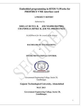 1
Embedded programming in RTOS VxWorks for
PROFIBUS VME interface card
A PROJECT REPORT
Submitted by
SHELAT RUTUL B. (ER NO.090130117001)
CHANDOLIA RINKU K. (ER NO. 090130117023)
In fulfillment for the award of the degree
Of
BACHELOR OF ENGINEERING
in
INSTRUMENTATION & CONTROL
Government Engineering College, Sector 28,
Gandhinagar.
Gujarat Technological University, Ahmedabad
MAY 2013
Government Engineering College, Sector 28,
Gandhinagar.
 