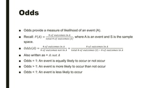 Odds
■ Odds provide a measure of likelihood of an event (A).
■ Recall: 𝑃 𝐴 =
# 𝑜𝑓 𝑜𝑢𝑡𝑐𝑜𝑚𝑒𝑠 𝑖𝑛 𝐴
𝑡𝑜𝑡𝑎𝑙 # 𝑜𝑓 𝑜𝑢𝑡𝑐𝑜𝑚𝑒𝑠 (𝑆)
, where A is an event and S is the sample
space.
■ 𝑂𝑑𝑑𝑠 𝐴 =
# 𝑜𝑓 𝑜𝑢𝑡𝑐𝑜𝑚𝑒𝑠 𝑖𝑛 𝐴
# 𝑜𝑓 𝑜𝑢𝑡𝑐𝑜𝑚𝑒𝑠 𝑛𝑜𝑡 𝑖𝑛 𝐴
=
# 𝑜𝑓 𝑜𝑢𝑡𝑐𝑜𝑚𝑒𝑠 𝑖𝑛 𝐴
𝑡𝑜𝑡𝑎𝑙 # 𝑜𝑓 𝑜𝑢𝑡𝑐𝑜𝑚𝑒𝑠 𝑆 − # 𝑜𝑓 𝑜𝑢𝑡𝑐𝑜𝑚𝑒𝑠 𝑖𝑛 𝐴
■ Also written as = 𝐴: 𝑛𝑜𝑡 𝐴
■ Odds = 1: An event is equally likely to occur or not occur
■ Odds > 1: An event is more likely to occur than not occur
■ Odds < 1: An event is less likely to occur
 