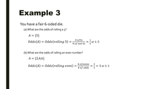 Example 3
You have a fair 6-sided die.
(a) What are the odds of rolling a 5?
(b)What are the odds of rolling an even number?
𝐴 = {5}
𝑂𝑑𝑑𝑠 𝐴 = 𝑂𝑑𝑑𝑠 𝑟𝑜𝑙𝑙𝑖𝑛𝑔 5 =
# 𝑜𝑓5𝑠
# 𝑜𝑓 𝑛𝑜𝑡 5𝑠
=
1
5
or 1: 5
𝐴 = {2,4,6}
𝑂𝑑𝑑𝑠 𝐴 = 𝑂𝑑𝑑𝑠 𝑟𝑜𝑙𝑙𝑖𝑛𝑔 𝑒𝑣𝑒𝑛 =
# 𝑜𝑓𝑒𝑣𝑒𝑛𝑠
# 𝑜𝑓 𝑜𝑑𝑑𝑠
=
3
3
= 1 or 1: 1
 