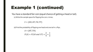 Example 1 (continued)
You have a standard fair coin (equal chance of getting a head or tail).
(c)Write the sample space for flipping the coin 2 times.
(d) Find the probability of flipping one head and one tail in 2 flips.
𝑆 = {𝐻𝐻, 𝐻𝑇, 𝑇𝐻, 𝑇𝑇}
𝐴 = {𝐻𝑇, 𝑇𝐻}
𝑃 𝐴 = 𝑃 1𝐻 𝑎𝑛𝑑 1𝑇 =
2
4
=
1
2
 