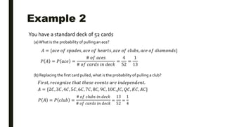 Example 2
You have a standard deck of 52 cards
(a) What is the probability of pulling an ace?
(b) Replacing the first card pulled, what is the probability of pulling a club?
𝐴 = {𝑎𝑐𝑒 𝑜𝑓 𝑠𝑝𝑎𝑑𝑒𝑠, 𝑎𝑐𝑒 𝑜𝑓 ℎ𝑒𝑎𝑟𝑡𝑠, 𝑎𝑐𝑒 𝑜𝑓 𝑐𝑙𝑢𝑏𝑠, 𝑎𝑐𝑒 𝑜𝑓 𝑑𝑖𝑎𝑚𝑜𝑛𝑑𝑠}
𝑃 𝐴 = 𝑃 𝑎𝑐𝑒 =
# 𝑜𝑓 𝑎𝑐𝑒𝑠
# 𝑜𝑓 𝑐𝑎𝑟𝑑𝑠 𝑖𝑛 𝑑𝑒𝑐𝑘
=
4
52
=
1
13
𝐹𝑖𝑟𝑠𝑡, 𝑟𝑒𝑐𝑜𝑔𝑛𝑖𝑧𝑒 𝑡ℎ𝑎𝑡 𝑡ℎ𝑒𝑠𝑒 𝑒𝑣𝑒𝑛𝑡𝑠 𝑎𝑟𝑒 𝑖𝑛𝑑𝑒𝑝𝑒𝑛𝑑𝑒𝑛𝑡.
𝐴 = {2𝐶, 3𝐶, 4𝐶, 5𝐶, 6𝐶, 7𝐶, 8𝐶, 9𝐶, 10𝐶, 𝐽𝐶, 𝑄𝐶, 𝐾𝐶, 𝐴𝐶}
𝑃 𝐴 = 𝑃 𝑐𝑙𝑢𝑏 =
# 𝑜𝑓 𝑐𝑙𝑢𝑏𝑠 𝑖𝑛 𝑑𝑒𝑐𝑘
# 𝑜𝑓 𝑐𝑎𝑟𝑑𝑠 𝑖𝑛 𝑑𝑒𝑐𝑘
=
13
52
=
1
4
 