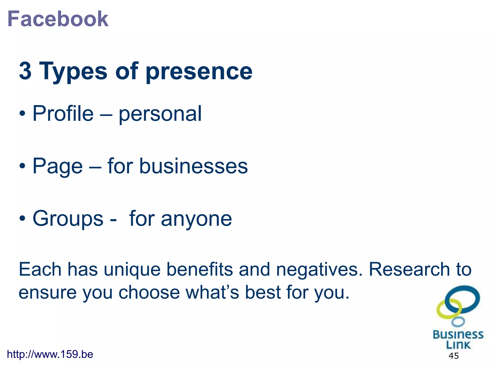 Facebook

  3 Types of presence
  • Profile – personal

  • Page – for businesses

  • Groups - for anyone

  Each has unique benefits and negatives. Research to
  ensure you choose what’s best for you.


http://www.159.be                                 45
 