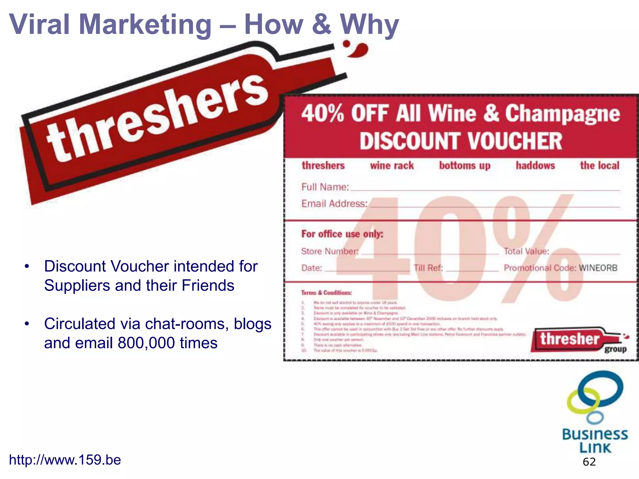 Viral Marketing – How & Why




  • Discount Voucher intended for
    Suppliers and their Friends

  • Circulated via chat-rooms, blogs
    and email 800,000 times




http://www.159.be                      62
 