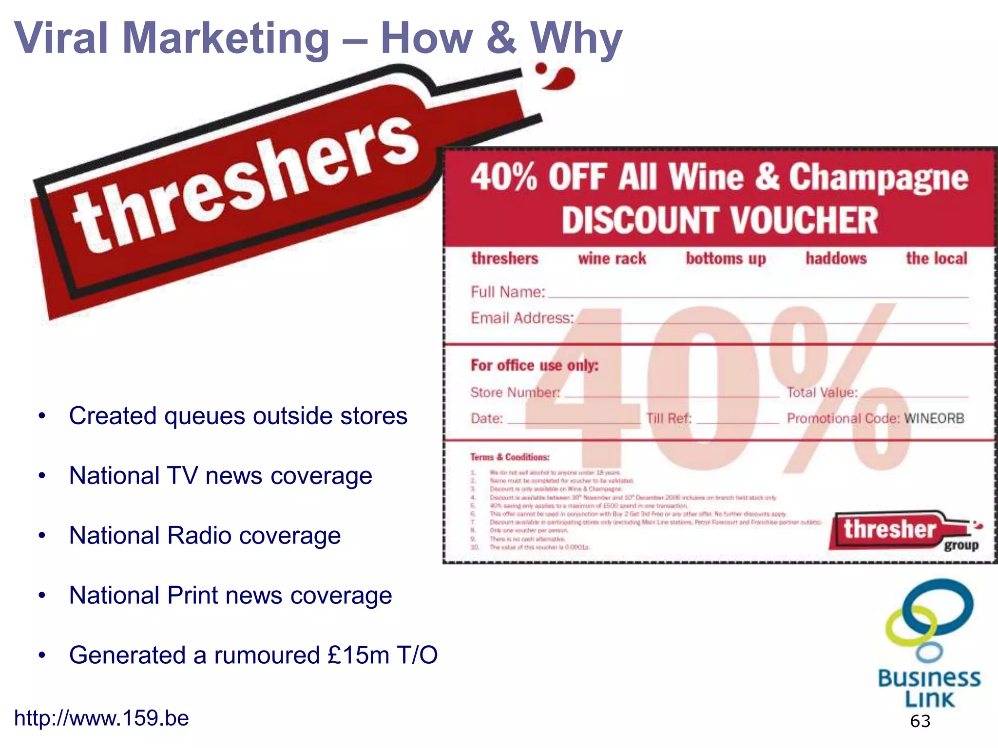 Viral Marketing – How & Why




  • Created queues outside stores

  • National TV news coverage

  • National Radio coverage

  • National Print news coverage

  • Generated a rumoured £15m T/O

http://www.159.be                   63
 