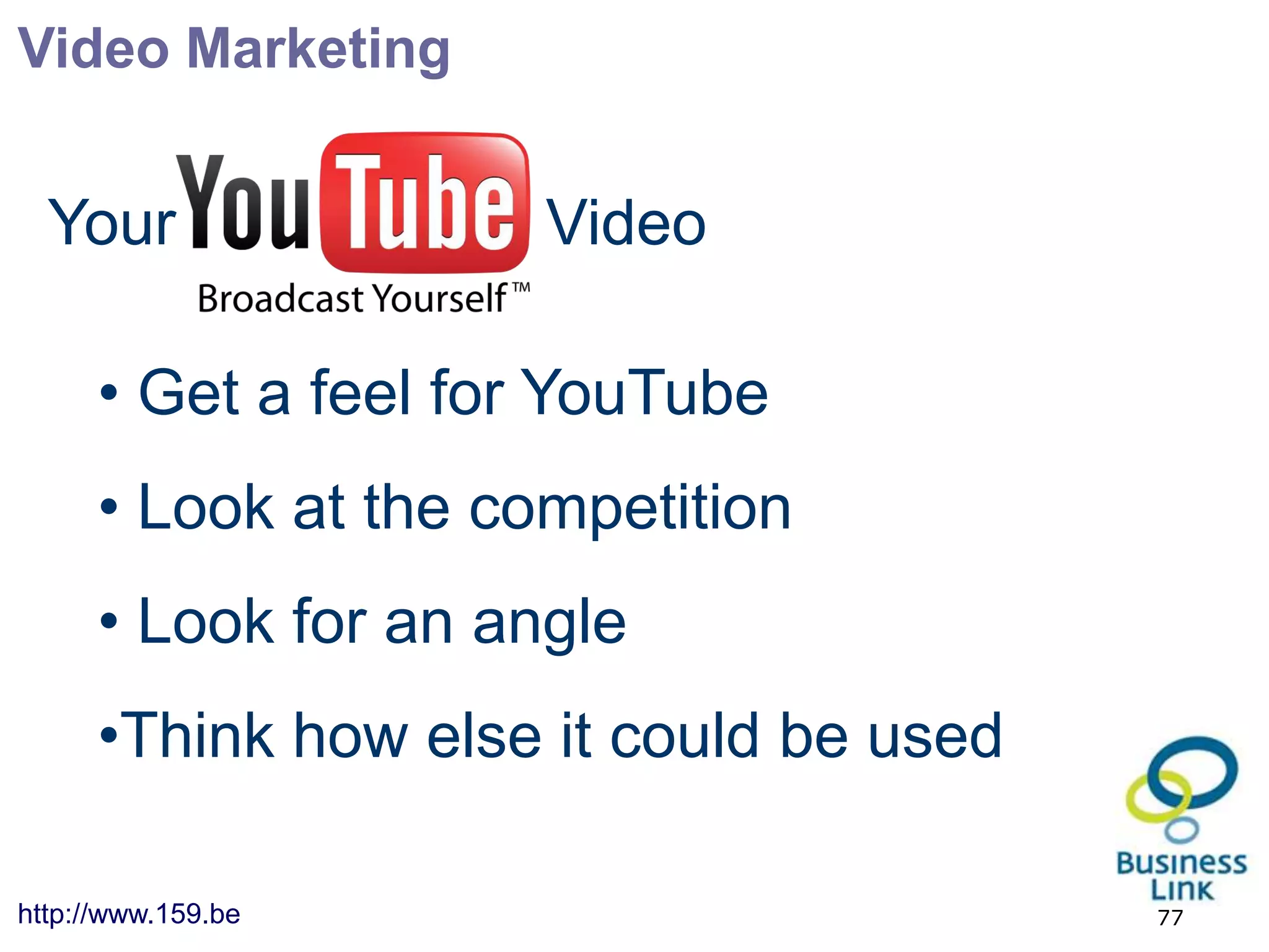 Video Marketing


  Your                Video

      • Get a feel for YouTube
      • Look at the competition
      • Look for an angle
      •Think how else it could be used

http://www.159.be                        77
 