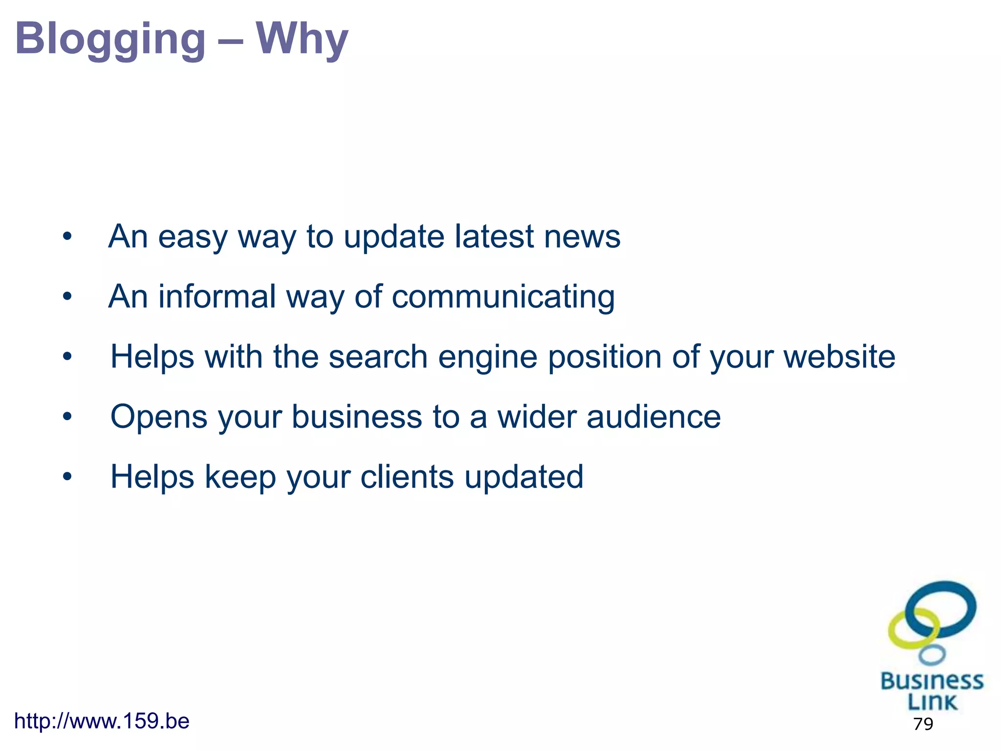 Blogging – Why



    •    An easy way to update latest news
    •    An informal way of communicating
    •    Helps with the search engine position of your website
    •    Opens your business to a wider audience
    •    Helps keep your clients updated




http://www.159.be                                                79
 