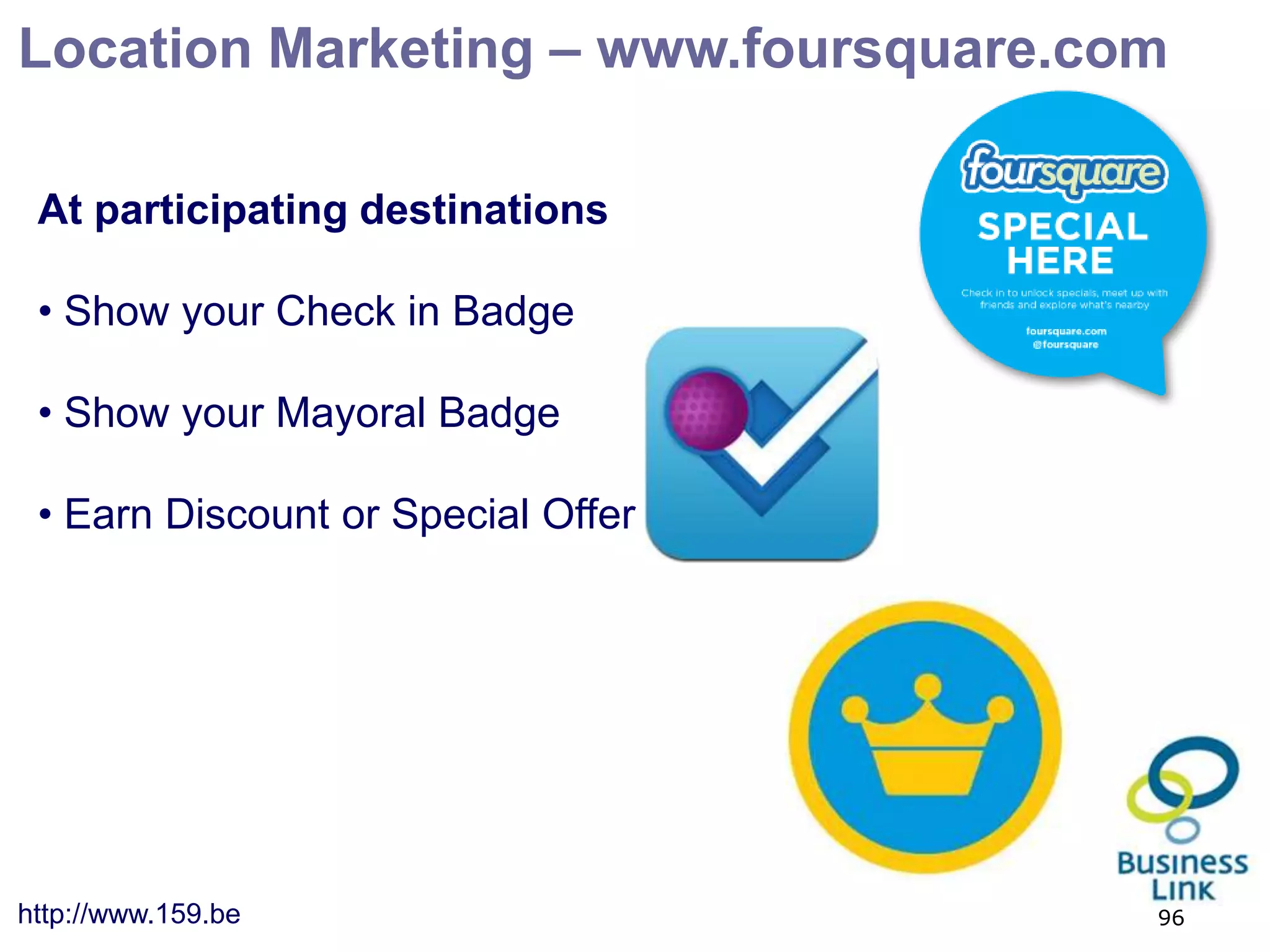 Location Marketing – www.foursquare.com

 At participating destinations

 • Show your Check in Badge

 • Show your Mayoral Badge

 • Earn Discount or Special Offer




http://www.159.be                     96
 