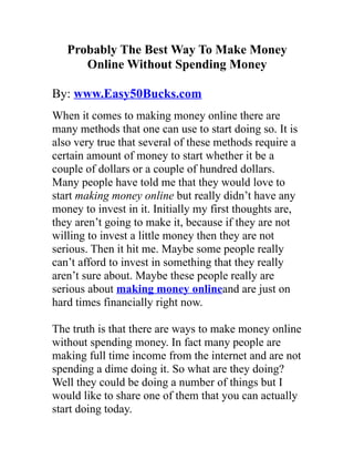 Probably The Best Way To Make Money
      Online Without Spending Money

By: www.Easy50Bucks.com
When it comes to making money online there are
many methods that one can use to start doing so. It is
also very true that several of these methods require a
certain amount of money to start whether it be a
couple of dollars or a couple of hundred dollars.
Many people have told me that they would love to
start making money online but really didn’t have any
money to invest in it. Initially my first thoughts are,
they aren’t going to make it, because if they are not
willing to invest a little money then they are not
serious. Then it hit me. Maybe some people really
can’t afford to invest in something that they really
aren’t sure about. Maybe these people really are
serious about making money onlineand are just on
hard times financially right now.

The truth is that there are ways to make money online
without spending money. In fact many people are
making full time income from the internet and are not
spending a dime doing it. So what are they doing?
Well they could be doing a number of things but I
would like to share one of them that you can actually
start doing today.
 