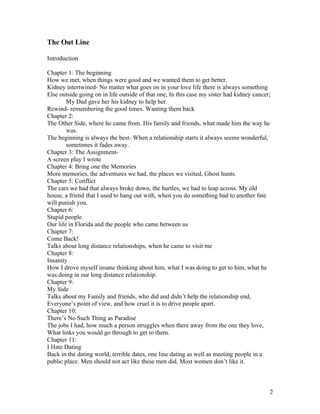 The Out Line

Introduction

Chapter 1: The beginning
How we met, when things were good and we wanted them to get better.
Kidney intertwined- No matter what goes on in your love life there is always something
Else outside going on in life outside of that one, In this case my sister had kidney cancer;
        My Dad gave her his kidney to help her.
Rewind- remembering the good times. Wanting them back
Chapter 2:
The Other Side, where he came from. His family and friends, what made him the way he
        was.
The beginning is always the best- When a relationship starts it always seems wonderful,
        sometimes it fades away.
Chapter 3: The Assignment-
A screen play I wrote
Chapter 4: Bring one the Memories
More memories, the adventures we had, the places we visited, Ghost hunts.
Chapter 5: Conflict
The cars we had that always broke down, the hurtles, we had to leap across. My old
house, a friend that I used to hang out with, when you do something bad to another fate
will punish you.
Chapter 6:
Stupid people
Our life in Florida and the people who came between us
Chapter 7:
Come Back!
Talks about long distance relationships, when he came to visit me
Chapter 8:
Insanity
How I drove myself insane thinking about him, what I was doing to get to him, what he
was doing in our long distance relationship.
Chapter 9:
My Side
Talks about my Family and friends, who did and didn’t help the relationship end,
Everyone’s point of view, and how cruel it is to drive people apart.
Chapter 10:
There’s No Such Thing as Paradise
The jobs I had, how much a person struggles when there away from the one they love,
What links you would go through to get to them.
Chapter 11:
I Hate Dating
Back in the dating world, terrible dates, one line dating as well as meeting people in a
public place. Men should not act like these men did. Most women don’t like it.



                                                                                           2
 