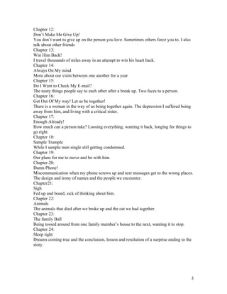 Chapter 12:
Don’t Make Me Give Up!
You don’t want to give up on the person you love. Sometimes others force you to. I also
talk about other friends
Chapter 13:
Win Him Back!
I travel thousands of miles away in an attempt to win his heart back.
Chapter 14:
Always On My mind
More about our visits between one another for a year
Chapter 15:
Do I Want to Check My E-mail?
The nasty things people say to each other after a break up. Two faces to a person.
Chapter 16:
Get Out Of My way! Let us be together!
There is a woman in the way of us being together again. The depression I suffered being
away from him, and living with a critical sister.
Chapter 17:
Enough Already!
How much can a person take? Loosing everything, wanting it back, longing for things to
go right.
Chapter 18:
Sample Trample
While I sample men single still getting condemned.
Chapter 19:
Our plans for me to move and be with him.
Chapter 20:
Damn Phone!
Miscommunication when my phone screws up and text messages get to the wrong places.
The design and irony of names and the people we encounter.
Chapter21:
Sigh
Fed up and board, sick of thinking about him.
Chapter 22:
Animals
The animals that died after we broke up and the cat we had together.
Chapter 23:
The family Ball
Being tossed around from one family member’s house to the next, wanting it to stop.
Chapter 24:
Sleep tight
Dreams coming true and the conclusion, lesson and resolution of a surprise ending to the
story.




                                                                                       3
 