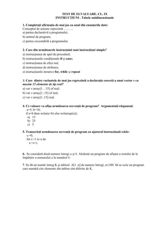 TEST DE ELVALUARE. CL. IX
                          INSTRUCŢIUNI . Tabele unidimensionale

1. Completaţi afirmaţia de mai jos cu unul din enunţurile date:
Conceptul de acţiune reprezintă ………
a) partea declarativă a programului;
b) antetul de program;
c) partea executabilă a programului

2. Care din următoarele instrucţuini sunt instrucţiuni simple?
a) instrucţiunea de apel de procedură;
b) instrucţiunile condiţionale if şi case;
c) instrucţiunea de efect nul;
d) instrucţiunea de atribuire;
e) instrucţiunile iterative for, while şi repeat

3. Care dintre variantele de mai jos reprezintă a declaraţie corectă a unui vector v cu
maxim 15 elemente de tip real?
a) var v:array[1…15] of real;
b) var v:array[1..15] of real;
c) var v:array[1..15] real.

4. Ce valoare va afişa următoarea secvenţă de program? Argumentaţi răspunsul.
    a=5; b=10;
   if a=b then write(a+b) else write(sqr(a));
     a) 15
     b) 25
     c) 5

5. Transcrieţi următoarea secvenţă de program cu ajutorul instrucţiunii while:
   s:=0;
   for i:=1 to n do
     s:=s+i;


6. Se consideră două numere întregi a şi b. Alcătuiţi un program de afişare a restului de la
împărţire a numarului a la numărul b.

7. Se dă un număr intreg K şi tabloul A[1..n] de numere întregi, n≤100. Să se scrie un program
care numără cite elemente din tablou sînt diferite de K.
 