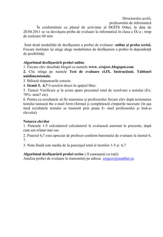 Directorului şcolii,
                                                      profesorului de informatică
         În conformitate cu planul de activitate al DGÎTS Orhei, la data de
20.04.2011 se va desvăşura proba de evaluare la informatică în clasa a IX-a ; timp
de realizare 60 min

 Sunt două modalităţi de desfăşurare a probei de evaluare: online şi proba scrisă.
Fiecare instituţie îşi alege alege modalitatea de desfăşurare a probei în dependenţă
de posibilităţi.

Algoritmul desfăşurării probei online
1. Fiecare elev deschide blogul cu numele www. crojcov.blogspot.com
2. Clic stînga pe numele Test de evaluare cl.IX. Instrucţiuni. Tablouri
unidimensionale.
3. Bifează răspunsurile corecte.
4. Itemii 5, 6,7 îi rezolvă direct în spaţiul liber.
5. Tastezi Verificare şi la ecran apare procentul total de rezolvare a testului (Ex:
70%- nota7 etc).
6. Pentru ca rezultatele să fie transmise şi profesorului fiecare elev după terminarea
testului tastează the e-mail form (forma) şi completează cîmpurile necesare (în aşa
mod rezultatele testului se transmit prin poşta E- mail profesorului şi însă-şi
elevului)

Notarea elevilor
1. Punctele 1-5 calculatorul calculatorul le evaluează automat în procente, după
cum am relatat mai sus.
2. Punctul 6,7 exte apreciat de profesor conform baremului de evaluare la itemul 6,
7.
3. Nota finală este media de la punctajul total al itemilor 1-5 şi 6,7

Algoritmul desfăşurării probei scrise ( îl cunoaşteţi cu toţii)
Analiza probei de evaluare le transmiteţi pe adresa crojcov@rambler.ru
 