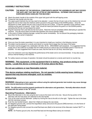 ASSEMBLY INSTRUCTIONS

CAUTION:        THE WEIGHT OF THE INDIVIDUAL COMPONENTS AND/OR THE ASSEMBLED UNIT MAY EXCEED
                THE SAFE LIMIT THAT MAY BE LIFTED BY ONE INDIVIDUAL. EXTREME CARE SHOULD BE
                EXERCISED WHEN HANDLING THIS MACHINE !

a) Attach the plastic handle to the outside of the upper belt guard with the self tapping screw.
b) Thread the vise handle onto the vise.
c) The upper guard interlock trip rod may need to be adjusted. Loosen the two (2) jam nuts on the interlock trip rod and
   adjust the rod so that it trips the interlock switch just prior to the guard being in the DOWN position. Once the
   adjustment is made, tighten the jam nuts to secure the trip rod in place. To test the operation of the interlock, listen
   carefully as the guard is lowered. A faint "click" should be heard just before the guard is in the DOWN position,
   indicating that the trip rod has tripped the switch.
d) Plug the Universal Test Lead Set into the front panel. Read this manual completely before attempting to operate this
   machine. This will insure years of trouble free operation and insure operator safety.
e) In the event of hidden shipping damage, contact the carrier immediately. Do not discard the packaging materials -
   save them for the carrier’s inspection.

INSTALLATION
a) Once you have the tester assembled, it is very important to install your machine in the following manner:
b) The tester must be placed on a sturdy work bench or counter that is larger than the base of the tester.
c) The tester must be plugged into a dedicated 120 VAC, 60 Hz., GROUNDED wall receptacle. It is suggested that the
   supply wire to the outlet be no smaller than #12 AWG and be as close to the circuit breaker panel or fuse box as
   possible. It is also suggested that if fuses are used, that the fuse be of a 20 Amp. slow blow type.

    Use of an extension cord may degrade the performance of the tester and is not recommended. It may also cause
    serious internal heating in the machine.

d) For safety reasons and ease of operation, the tester should be placed on a sturdy work bench or counter top.

WARNING: This equipment, or the equipment that it is testing, may produce arcing or emit
sparks. Locate this device a minimum of 18 inches above the floor.

Do not use outdoors or near flammable material.

This device employs rotating machinery. Do not operate it while wearing loose clothing or
apparel that may become entangled, such as neckties.

OPERATION

WARNING: Attempting to test a generator without using the optional generator test module may cause damage
to the internal electronics of this tester.

NOTE: The A/B switch must be properly positioned for alternators and generators. Normally alternators should
be tested with the switch in the "B" circuit.

Operating Procedures - Alternators:
a) Mount the Alternator in the vise using the bar to secure the lower end to the vise. Secure the top portion of the
   alternator with the hold down arm attached to the vise handle.
b) Line up the motor and the Alternator pulleys by moving the vise to the left or to the right. Tighten the vise to the base
   with the hold-down screws.
c) Push the vise handle forward; attach the V-Belt and release the vise slowly.
d) For Negative ground units, connect the large Black clamp (Ground) to the ground (GRD) terminal, or to the frame of
   the Alternator being tested.
e) For Negative ground units connect the small Red lead wire (Batt) to the terminal of the Alternator marked “BATT” or
   “Output”.
   NOTE: On Positive ground units, the small Red lead and the large Black clamp are reversed.


                                                             3
 