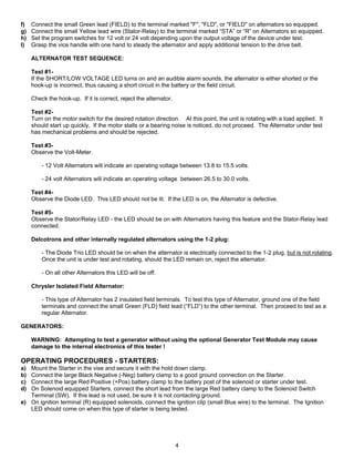 f)   Connect the small Green lead (FIELD) to the terminal marked "F", "FLD", or "FIELD" on alternators so equipped.
g)   Connect the small Yellow lead wire (Stator-Relay) to the terminal marked “STA” or “R” on Alternators so equipped.
h)   Set the program switches for 12 volt or 24 volt depending upon the output voltage of the device under test.
I)   Grasp the vice handle with one hand to steady the alternator and apply additional tension to the drive belt.

     ALTERNATOR TEST SEQUENCE:

     Test #1-
     If the SHORT/LOW VOLTAGE LED turns on and an audible alarm sounds, the alternator is either shorted or the
     hook-up is incorrect, thus causing a short circuit in the battery or the field circuit.

     Check the hook-up. If it is correct, reject the alternator.

     Test #2-
     Turn on the motor switch for the desired rotation direction. At this point, the unit is rotating with a load applied. It
     should start up quickly, If the motor stalls or a bearing noise is noticed, do not proceed. The Alternator under test
     has mechanical problems and should be rejected.

     Test #3-
     Observe the Volt-Meter.

         - 12 Volt Alternators will indicate an operating voltage between 13.8 to 15.5 volts.

         - 24 volt Alternators will indicate an operating voltage between 26.5 to 30.0 volts.

     Test #4-
     Observe the Diode LED. This LED should not be lit. If the LED is on, the Alternator is defective.

     Test #5-
     Observe the Stator/Relay LED - the LED should be on with Alternators having this feature and the Stator-Relay lead
     connected.

     Delcotrons and other internally regulated alternators using the 1-2 plug:

         - The Diode Trio LED should be on when the alternator is electrically connected to the 1-2 plug, but is not rotating.
         Once the unit is under test and rotating, should the LED remain on, reject the alternator.

         - On all other Alternators this LED will be off.

     Chrysler Isolated Field Alternator:

         - This type of Alternator has 2 insulated field terminals. To test this type of Alternator, ground one of the field
         terminals and connect the small Green (FLD) field lead (“FLD”) to the other terminal. Then proceed to test as a
         regular Alternator.

GENERATORS:

     WARNING: Attempting to test a generator without using the optional Generator Test Module may cause
     damage to the internal electronics of this tester !

OPERATING PROCEDURES - STARTERS:
a) Mount the Starter in the vise and secure it with the hold down clamp.
b) Connect the large Black Negative (-Neg) battery clamp to a good ground connection on the Starter.
c) Connect the large Red Positive (+Pos) battery clamp to the battery post of the solenoid or starter under test.
d) On Solenoid equipped Starters, connect the short lead from the large Red battery clamp to the Solenoid Switch
   Terminal (SW). If this lead is not used, be sure it is not contacting ground.
e) On ignition terminal (R) equipped solenoids, connect the ignition clip (small Blue wire) to the terminal. The Ignition
   LED should come on when this type of starter is being tested.




                                                                   4
 