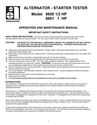 ALTERNATOR - STARTER TESTER
                                     Model 8600 1/2 HP
                                           8601 1 HP
ASSOCIATED


                   OPERATION AND MAINTENANCE MANUAL
                                 IMPORTANT SAFETY INSTRUCTIONS
SAVE THESE INSTRUCTIONS. This manual contains important safety and operating instructions for the
alternator/starter tester you have purchased. You may need to refer to these instructions at a later date.

CAUTION:        THE WEIGHT OF THE INDIVIDUAL COMPONENTS AND/OR THE ASSEMBLED UNIT MAY EXCEED
                THE SAFE LIMIT THAT MAY BE LIFTED BY ONE INDIVIDUAL. EXTREME CARE SHOULD BE
                EXERCISED WHEN HANDLING THIS MACHINE !

a) Always wear safety glasses while conducting tests. Foreign matter in the device being tested may fly out at high
   speed and cause personal injury.
b) Keep fingers, loose clothing, ties, etc. away from the “V” belt drive components, rotating pulleys, fans, and starter drive
   mechanisms.
c) Make sure the device under test is mechanically secure prior to the start of testing.
d) Keep one hand on the vise knob to stabilize the unit under test and the other hand on the test switch.
e) Use only a properly grounded, 20 AMP., 120 VAC, 60 Hz. dedicated receptacle. Wire supplying power to this
   receptacle should be no smaller than 12AWG. CAUTION - Do not remove the ground prong from the line cord as
   you are defeating a safety feature. Removing the ground prong could cause a harmful shock.
f) Use of an extension cord is not recommended. Tester performance may be degraded and it may also cause serious
   internal heating in the machine.
g) Do not use outdoors, near flammable materials, or with extension cords. Use good judgement whenever operating
   any electrical appliance.
h) Replace frayed or worn power cords and operate only in dry areas.
I) Keep away from children.
j) It is of the utmost importance that this test equipment be used only by a qualified, trained operator.

INTRODUCTION
Your test bench is designed and manufactured to provide you with a state of the art, quality, accurate, sturdy piece of
equipment, and is intended to quickly and easily determine the condition of Starters and both internal and external
regulated Alternators.

The test bench is completely self contained and does not require the use of external automotive type batteries. This
feature alone results in customer convenience, safety, and overall reduced operating cost. The only requirement is that
the test bench be plugged into a dedicated 120 VAC, 60 Hz. receptacle. It is suggested that the wire to the receptacle be
no smaller than #12 AWG.

Some older buildings may require new wiring to be installed for your tester; consult a licensed electrician if you are unsure
of your wiring. It is also suggested that the tester be protected with a 20 amp. breaker or fuse. If your service is fused, it
should be of the slow blow type.

To prevent the possible ignition of fuel fumes found in some shops, and to aid in operator convenience and safety, the
tester must be operated at a minimum of 18 inches above the shop floor. The test bench can be conveniently operated on
a counter to demonstrate to the customer the conditions of his electrical device.




                                                              1
 