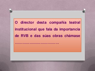 O director desta compañía teatral
institucional que fala da importancia
de RVB e das súas obras chámase
………………………………
 