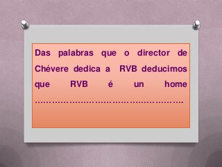 Das palabras que o director de
Chévere dedica a   RVB deducimos
que    RVB     é     un    home
…………………………………………….
 