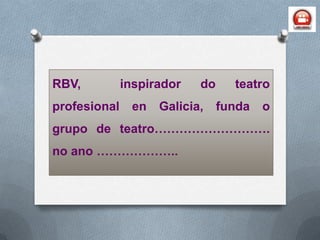 RBV,          inspirador   do     teatro
profesional    en   Galicia,    funda   o
grupo de teatro……………………….
no ano ………………...