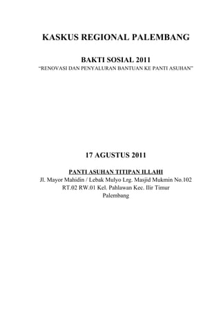 KASKUS REGIONAL PALEMBANG

               BAKTI SOSIAL 2011
“RENOVASI DAN PENYALURAN BANTUAN KE PANTI ASUHAN”




                 17 AGUSTUS 2011

           PANTI ASUHAN TITIPAN ILLAHI
Jl. Mayor Mahidin / Lebak Mulyo Lrg. Masjid Mukmin No.102
         RT.02 RW.01 Kel. Pahlawan Kec. Ilir Timur
                         Palembang
 