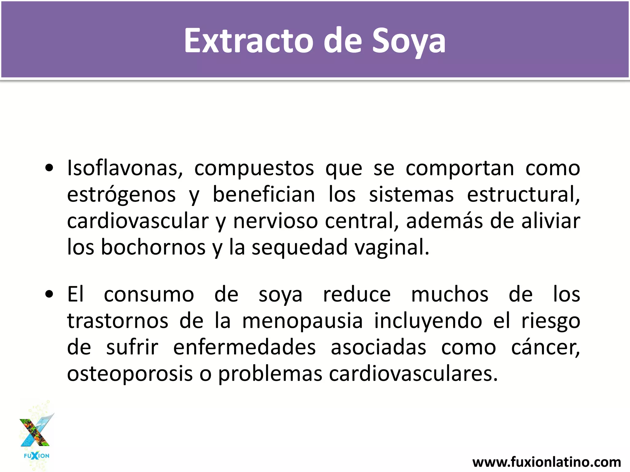 www.fuxionlatino.com
Extracto de Soya
• Isoflavonas, compuestos que se comportan como
estrógenos y benefician los sistemas estructural,
cardiovascular y nervioso central, además de aliviar
los bochornos y la sequedad vaginal.
• El consumo de soya reduce muchos de los
trastornos de la menopausia incluyendo el riesgo
de sufrir enfermedades asociadas como cáncer,
osteoporosis o problemas cardiovasculares.
 