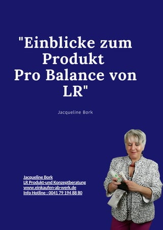 Jacqueline Bork
LR Produkt-und Konzeptberatung
www.einkaufen-ab-werk.de
Info Hotline : 0041 79 194 88 80
"Einblicke zum
Produkt
Pro Balance von
LR"
Jacqueline Bork
 