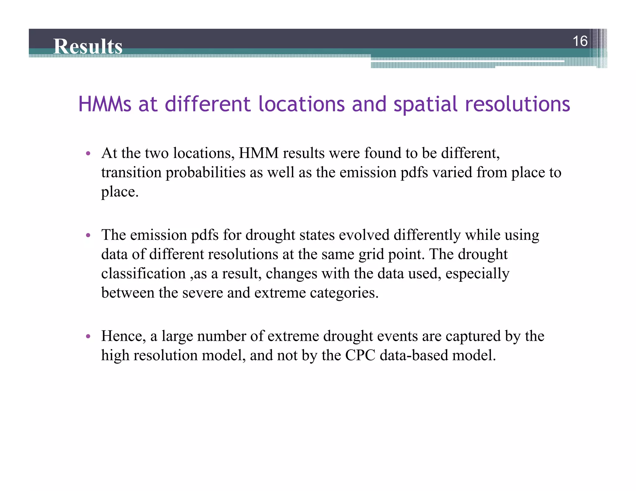 • At the two locations, HMM results were found to be different,
transition probabilities as well as the emission pdfs varied from place to
place.
• The emission pdfs for drought states evolved differently while using
data of different resolutions at the same grid point. The drought
classification ,as a result, changes with the data used, especially
between the severe and extreme categories.
• Hence, a large number of extreme drought events are captured by the
high resolution model, and not by the CPC data-based model.
16
HMMs at different locations and spatial resolutions
16
Results
 
