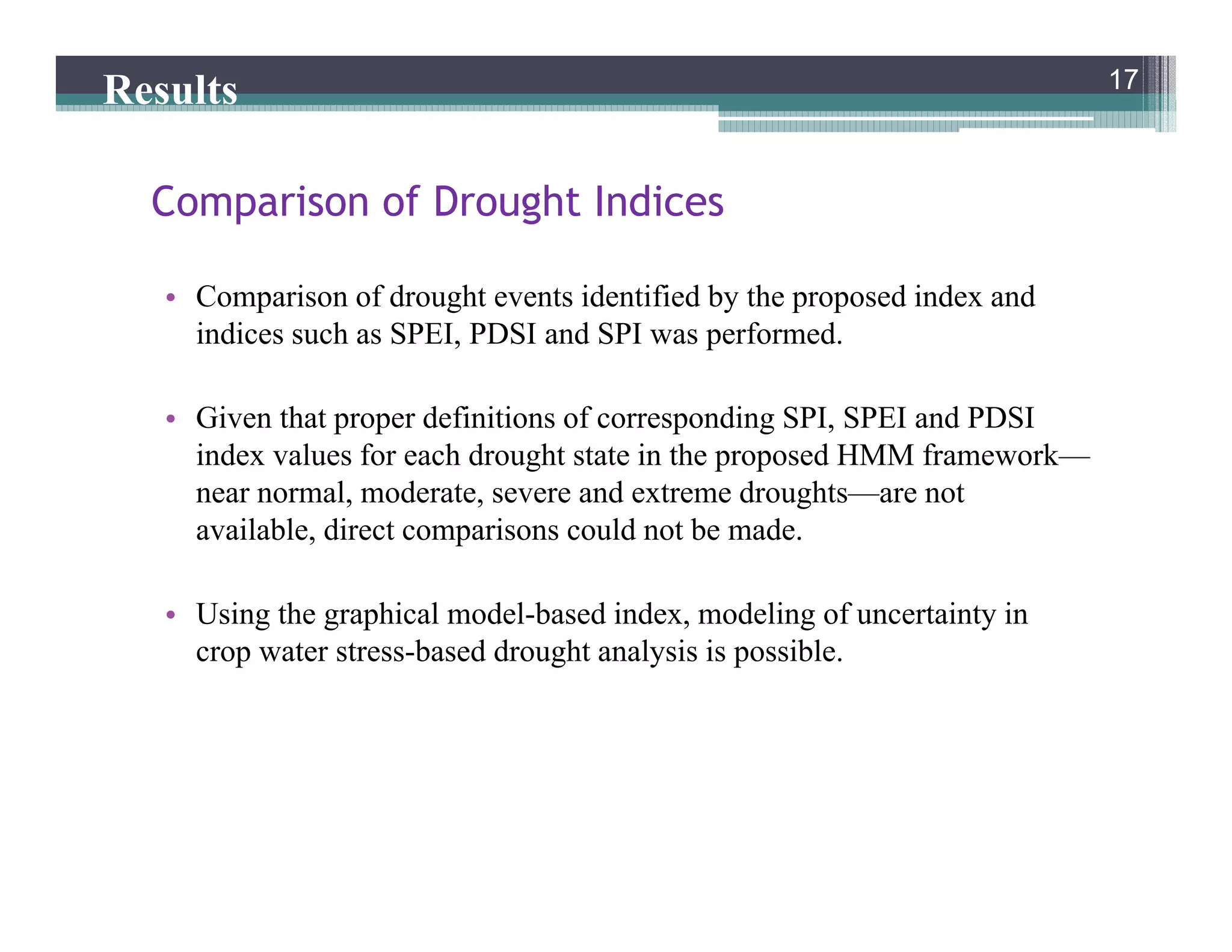 • Comparison of drought events identified by the proposed index and
indices such as SPEI, PDSI and SPI was performed.
• Given that proper definitions of corresponding SPI, SPEI and PDSI
index values for each drought state in the proposed HMM framework—
near normal, moderate, severe and extreme droughts—are not
available, direct comparisons could not be made.
• Using the graphical model-based index, modeling of uncertainty in
crop water stress-based drought analysis is possible.
17
Comparison of Drought Indices
17
Results
 