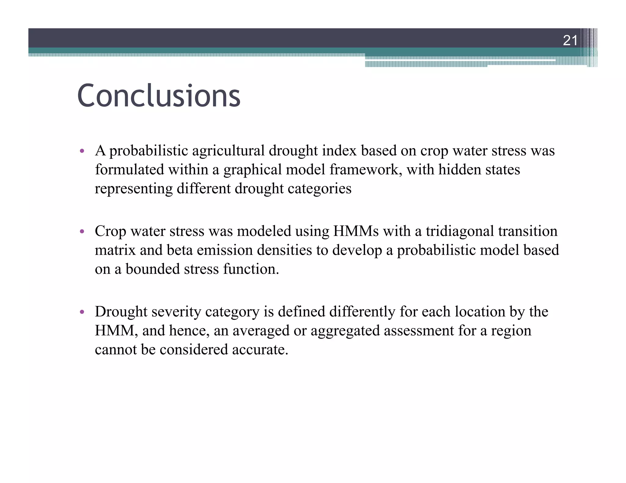 Conclusions
• A probabilistic agricultural drought index based on crop water stress was
formulated within a graphical model framework, with hidden states
representing different drought categories
• Crop water stress was modeled using HMMs with a tridiagonal transition
matrix and beta emission densities to develop a probabilistic model based
on a bounded stress function.
• Drought severity category is defined differently for each location by the
HMM, and hence, an averaged or aggregated assessment for a region
cannot be considered accurate.
21
21
 