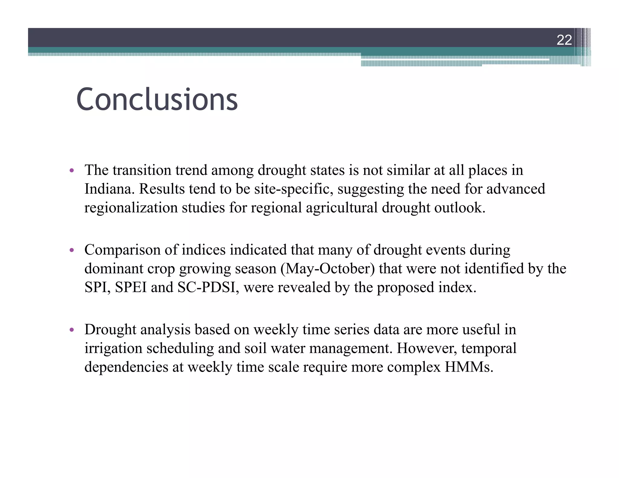 Conclusions
• The transition trend among drought states is not similar at all places in
Indiana. Results tend to be site-specific, suggesting the need for advanced
regionalization studies for regional agricultural drought outlook.
• Comparison of indices indicated that many of drought events during
dominant crop growing season (May-October) that were not identified by the
SPI, SPEI and SC-PDSI, were revealed by the proposed index.
• Drought analysis based on weekly time series data are more useful in
irrigation scheduling and soil water management. However, temporal
dependencies at weekly time scale require more complex HMMs.
22
 