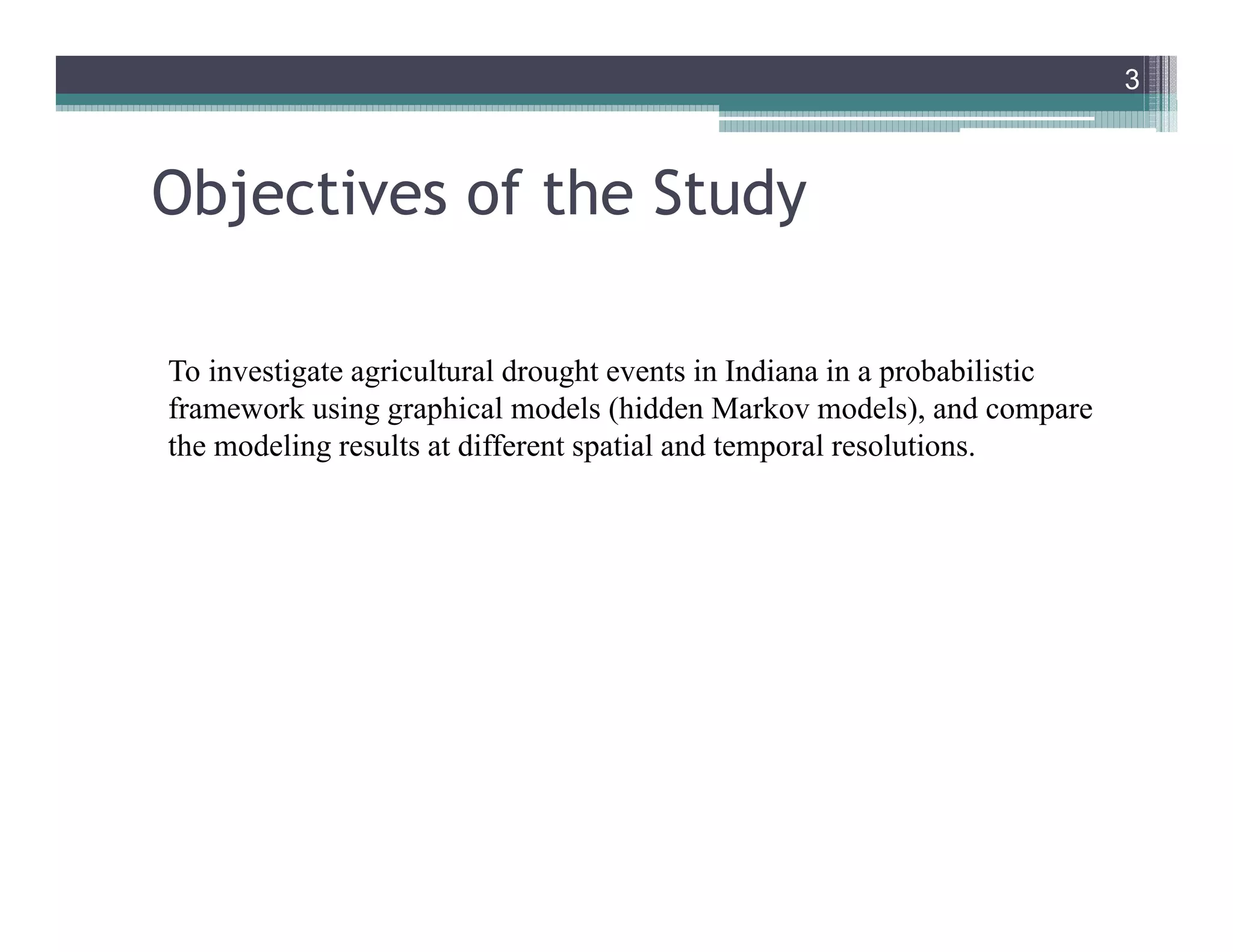 Objectives of the Study
To investigate agricultural drought events in Indiana in a probabilistic
framework using graphical models (hidden Markov models), and compare
the modeling results at different spatial and temporal resolutions.
3
3
 
