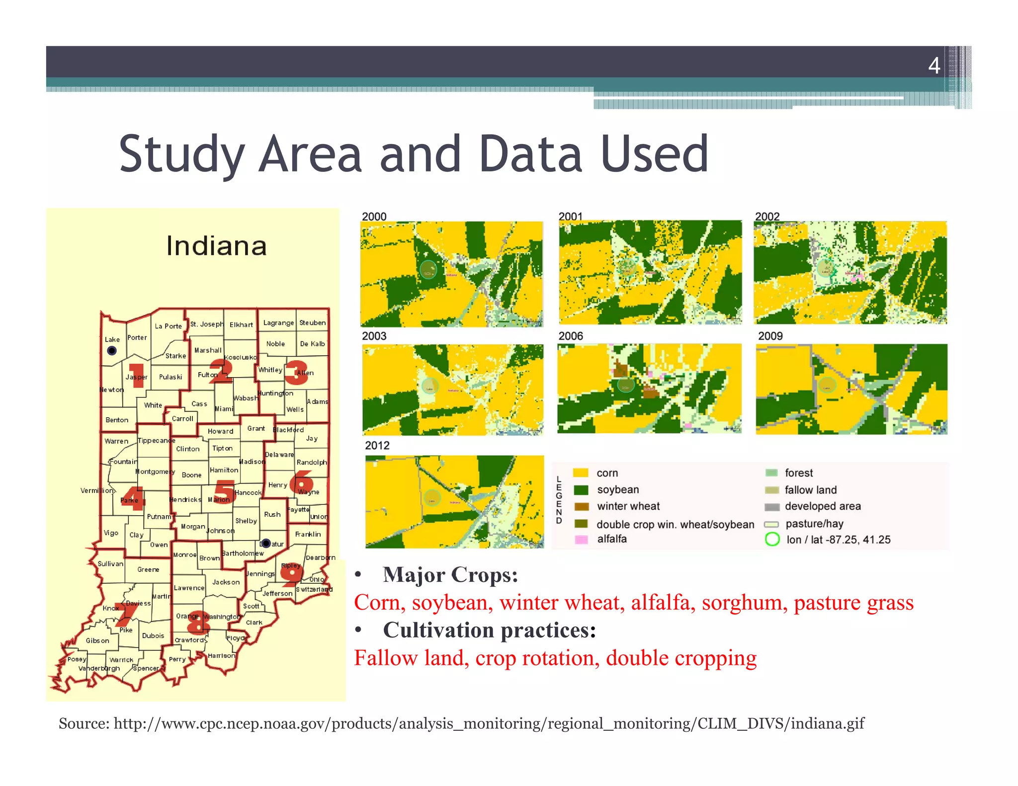 Study Area and Data Used
4
Data Used:
• Cropland Data Layer (CDL) for 2000-2010 hosted on
CropScape (Han et al., 2012) developed by the National
Agricultural Statistics Service (NASS) of the United States
Department of Agriculture (USDA).
• Soil moisture data, the Climate Prediction Center’s (CPC)
0.5° resolution global monthly datasets (Fan and van den
Dool, 2004)- data from 1948-2010.
• Soil moisture data, daily values at 4 km spatial resolution
from NASA-LIS model from 1981-2010.
• Major Crops:
Corn, soybean, winter wheat, alfalfa, sorghum, pasture grass
• Cultivation practices:
Fallow land, crop rotation, double cropping
Source: http://www.cpc.ncep.noaa.gov/products/analysis_monitoring/regional_monitoring/CLIM_DIVS/indiana.gif
4
 