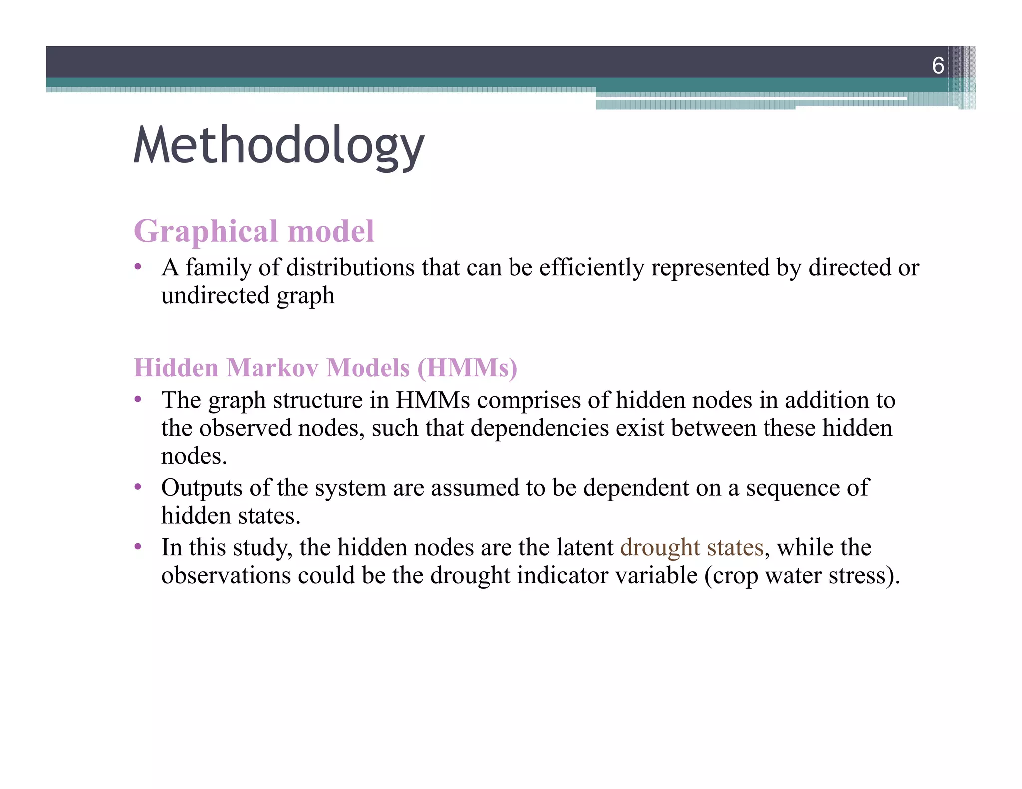 Methodology
Graphical model
• A family of distributions that can be efficiently represented by directed or
undirected graph
Hidden Markov Models (HMMs)
• The graph structure in HMMs comprises of hidden nodes in addition to
the observed nodes, such that dependencies exist between these hidden
nodes.
• Outputs of the system are assumed to be dependent on a sequence of
hidden states.
• In this study, the hidden nodes are the latent drought states, while the
observations could be the drought indicator variable (crop water stress).
6
6
 